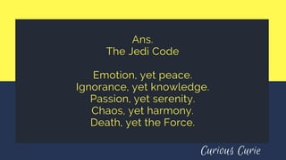 Ans.
The Jedi Code
Emotion, yet peace.
Ignorance, yet knowledge.
Passion, yet serenity.
Chaos, yet harmony.
Death, yet the Force.
Curious Curie
 