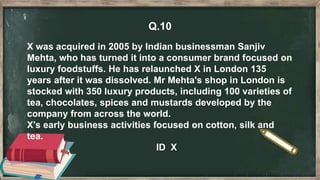 Q.10
X was acquired in 2005 by Indian businessman Sanjiv
Mehta, who has turned it into a consumer brand focused on
luxury foodstuffs. He has relaunched X in London 135
years after it was dissolved. Mr Mehta's shop in London is
stocked with 350 luxury products, including 100 varieties of
tea, chocolates, spices and mustards developed by the
company from across the world.
X's early business activities focused on cotton, silk and
tea.
ID X
 