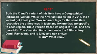 Q.11*
Both the X and Y variant of this item have a Geographical
Indication (GI) tag. While the X variant got its tag in 2017, the Y
variant got it last year. Two separate tags for the same item
recognise the differences in taste and texture that are specific
to each region. The X version traces its origin to 1845, and has
more bite. The Y version finds mention in the 15th century
Dandi Ramayana, and is juicy and non chewy.
ID X&Y. What item?
 