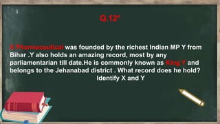 Q.12*
X Pharmaceutical was founded by the richest Indian MP Y from
Bihar .Y also holds an amazing record, most by any
parliamentarian till date.He is commonly known as King Y and
belongs to the Jehanabad district . What record does he hold?
Identify X and Y
 