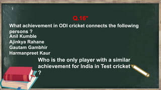 Q.16*
What achievement in ODI cricket connects the following
persons ?
Anil Kumble
Ajinkya Rahane
Gautam Gambhir
Harmanpreet Kaur
Who is the only player with a similar
achievement for India in Test cricket
?
 