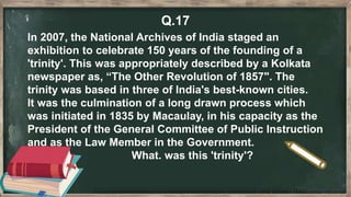 Q.17
In 2007, the National Archives of India staged an
exhibition to celebrate 150 years of the founding of a
'trinity'. This was appropriately described by a Kolkata
newspaper as, “The Other Revolution of 1857". The
trinity was based in three of India's best-known cities.
It was the culmination of a long drawn process which
was initiated in 1835 by Macaulay, in his capacity as the
President of the General Committee of Public Instruction
and as the Law Member in the Government.
What. was this 'trinity'?
 
