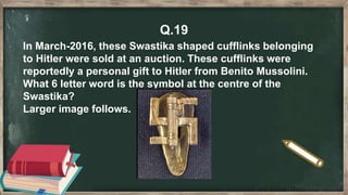 Q.19
In March-2016, these Swastika shaped cufflinks belonging
to Hitler were sold at an auction. These cufflinks were
reportedly a personal gift to Hitler from Benito Mussolini.
What 6 letter word is the symbol at the centre of the
Swastika?
Larger image follows.
 