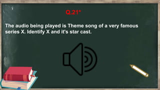 Q.21*
The audio being played is Theme song of a very famous
series X. Identify X and it's star cast.
 