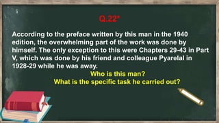 Q.22*
According to the preface written by this man in the 1940
edition, the overwhelming part of the work was done by
himself. The only exception to this were Chapters 29-43 in Part
V, which was done by his friend and colleague Pyarelal in
1928-29 while he was away.
Who is this man?
What is the specific task he carried out?
 