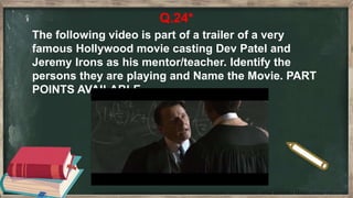 Q.24*
The following video is part of a trailer of a very
famous Hollywood movie casting Dev Patel and
Jeremy Irons as his mentor/teacher. Identify the
persons they are playing and Name the Movie. PART
POINTS AVAILABLE.
 