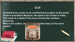 Q.25
He started his career as an architectural sculptor at the (now)
Victoria and Albert Museum. He spent a lot of time in India.
This book is a result of his tours across the northern
provinces.
Who is the author, who also illustrated many of his son's
works?
 