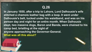 Q.26
In January 1850, after a trip to Lahore, Lord Dalhousie's wife
stitched a chamois leather bag with a loop. It went under
Dalhousie's belt, tucked under his waistband, and was on his
person day and night for an entire month. When Dalhousie
slept, two massive dogs, Baron and Banda, were chained to his
camp bed, bristling at the sight of
anyone approaching the Governor-General.
What was all this about?
 
