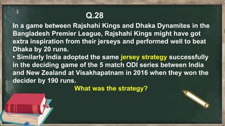 Q.28
In a game between Rajshahi Kings and Dhaka Dynamites in the
Bangladesh Premier League, Rajshahi Kings might have got
extra inspiration from their jerseys and performed well to beat
Dhaka by 20 runs.
• Similarly India adopted the same jersey strategy successfully
in the deciding game of the 5 match ODI series between India
and New Zealand at Visakhapatnam in 2016 when they won the
decider by 190 runs.
What was the strategy?
 