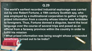 Q.29
The world's earliest recorded industrial espionage was carried
out by one Robert Fortune, a 19th century Scottish spy, who
was employed by a multinational corporation to gather a highly
prized information from a country whose interior was forbidden
to foreigners. Thus, Fortune donned a disguise, learnt the local
language over the course of several trips and posed as an
official from a faraway province within the country in order to
fulfill his mission
• What prized information was being sought whose unintended
beneficiary turned out to be India?
 