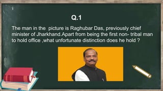 Q.1
The man in the picture is Raghubar Das, previously chief
minister of Jharkhand.Apart from being the first non- tribal man
to hold office ,what unfortunate distinction does he hold ?
 