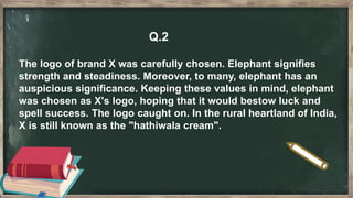 Q.2
The logo of brand X was carefully chosen. Elephant signifies
strength and steadiness. Moreover, to many, elephant has an
auspicious significance. Keeping these values in mind, elephant
was chosen as X's logo, hoping that it would bestow luck and
spell success. The logo caught on. In the rural heartland of India,
X is still known as the "hathiwala cream".
 