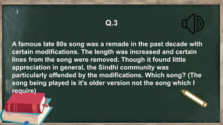 Q.3
A famous late 80s song was a remade in the past decade with
certain modifications. The length was increased and certain
lines from the song were removed. Though it found little
appreciation in general, the Sindhi community was
particularly offended by the modifications. Which song? (The
song being played is it's older version not the song which I
require)
 