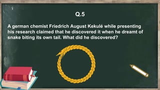 Q.5
A german chemist Friedrich August Kekulé while presenting
his research claimed that he discovered it when he dreamt of
snake biting its own tail. What did he discovered?
 