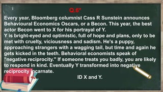 Q.6*
Every year, Bloomberg columnist Cass R Sunstein announces
Behavioural Economics Oscars, or a Becon. This year, the best
actor Becon went to X for his portrayal of Y.
Y is bright-eyed and optimistic, full of hope and plans, only to be
met with cruelty, viciousness and sadism. He's a puppy,
approaching strangers with a wagging tail, but time and again he
gets kicked in the teeth. Behavioral economists speak of
"negative reciprocity." If someone treats you badly, you are likely
to respond in kind. Eventually Y transformed into negative
reciprocity incarnate.
ID X and Y.
 