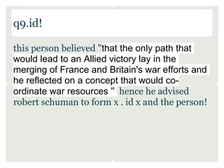 q9.id!

this person believed "that the only path that
would lead to an Allied victory lay in the
merging of France and Britain's war efforts and
he reflected on a concept that would co-
ordinate war resources " hence he advised
robert schuman to form x . id x and the person!
 