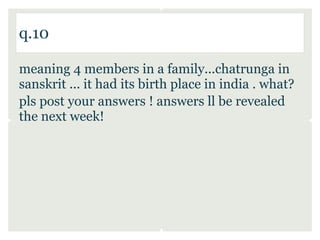 q.10

meaning 4 members in a family...chatrunga in
sanskrit ... it had its birth place in india . what?
pls post your answers ! answers ll be revealed
the next week!
 