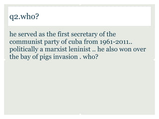 q2.who?

he served as the first secretary of the
communist party of cuba from 1961-2011..
politically a marxist leninist .. he also won over
the bay of pigs invasion . who?
 