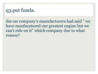 q3.put funda.

the car company's manufacturers had said " we
have manfucatured our greatest engine but we
can't ride on it" which company due to what
reason?
 