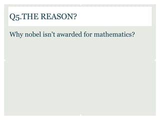 Q5.THE REASON?

Why nobel isn't awarded for mathematics?
 
