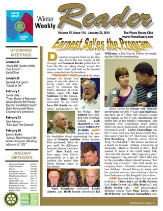 Winter
Weekly

Reader
Volume 52, Issue 114, January 23, 2014

UPCOMING
MEETINGS
January 23
“Plano ISD Teacher of the
Year Award” Karla Oliver
January 30
General Rick Lynch “Adapt or Die”

Williams, a Paul Harris Fellow investigating the Club for membership.

many of you will admit to
having caught that reference?) to summon the

February 6
Jamee Jolly “Texas House of Representatives District 66 Primary
Election Candidate Forum”
(Joint Forum with Plano
Chamber of Commerce)
February 13
Alex Johnson “Four Way Test Contest”
February 20
Earnest Burke “Annual Black History Celebration Program. (Meeting
adjourns @ 1:30).”

JANUARY
BIRTHDAYS
Hammel, David
Little, Pamela
Via, Jo
Anderson, Jim
Solomon, Yoram
McWhorter, David
Aris, Jerry
Showalter, L.B.
Millender, Sherman
Brodhead, John
Feigenbaum, Alan
Kilmer, Bev

D

had
another program lined up for this
day, but at the last minute, it fell
through, and Earnest Burke pulled his fat
from the fire by taking charge in just the
manner that David had told us he wanted
done: presentations by members.
President Kirk plunked his magic
twanger (be honest: how

The Plano Rotary Club
www.PlanoRotary.com

Jan 01
Jan 04
Jan 05
Jan 08
Jan 08
Jan 15
Jan 17
Jan 17
Jan 19
Jan 20
Jan 21
Jan 24

Club’s attention at 12:18,
calling upon DG Ean
Sullivan for the Invocation and Rick Horne
(unassisted by an AWOL
Scary Bob [Randy was substitute photographer]) for

the Pledge. Bev
Kilmer was credited with Greeting.
Calling
Rick
Maucieri as substitute sergeantat-arms, Kirk
fined him $5 over
his hesitation about announcing the presence of Dennis Luellen (Frisco Rotary).
Rick protested, “How do
you spell the difference
between Dennis and Denise?” Bert Kraft was
here again from Metro,
presumably as a spy to
confirm the rumor that
Plano Rotary wants to
buy Metro.

Earl Simpkins welcomed Linda
James, and Herb Hoxie introduced Ed

Rick’s victim for Inside the Rotarian Studio was DG 1st Lady Jan Sullivan.
Jan grew up in Tiffen, OH, (Seneca’s County
Seat) taking, as her 1st job, maintaining the
Buffet line in her family’s restaurant. She
attended New Columbian High School
where she was a “band geek, choir geek, and
intramural geek.” Larry Cummings was
her 1st date, and, yes, Ean knows about him.
Ean wasn’t even her 2nd, that honor went to
Ted Brockney. Favorite movie: Parent
Trap, “a chick flick.” Her dream vacation is
a beach on Hawaii. College: University of
Kentucky. Masters: Divinity at SMU. Rick
wanted to know if she could marry folk.
“Yes, but not divorce. But I can bury you.”
His response: “You just did.” She’d take Ean
to the proverbial desert island because “he’s
handy and creative.” Her Dad would accompany them. Greatest achievement: her
two children. Joined Rotary in 2000, and
her greatest memory was meeting a doctor
from Indonesia at the Bangkok Convention.
Kirk honored Sara Akers for one year
in Rotary. Chris Parr and Kelly Palmer
(12), John Ernst (13), Olin Jaye (20), and
Mark Geller (38).
He acknowledged
Birthday checks from Pam Little, Dave
McWhorter, and Nancy Humphrey who
continued on page 2

 