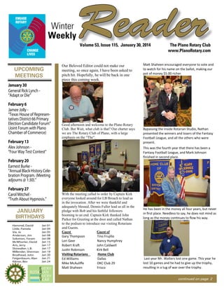 Winter
Weekly

Reader
Volume 53, Issue 115, January 30, 2014

UPCOMING
MEETINGS

Our Beloved Editor could not make our
meeting, so once again, I have been asked to
pitch hit. Hopefully, he will be back in one
piece this coming week.

The Plano Rotary Club
www.PlanoRotary.com

Matt Shaheen encouraged everyone to vote and
to watch for his name on the ballot, making our
pot of money $5.00 richer.

January 30
General Rick Lynch “Adapt or Die”
February 6
Jamee Jolly “Texas House of Representatives District 66 Primary
Election Candidate Forum”
(Joint Forum with Plano
Chamber of Commerce)
February 13
Alex Johnson “Four Way Test Contest”

Good afternoon and welcome to the Plano Rotary
Club. But Wait, what club is that? Our charter says
we are The Rotary Club of Plano, with a large
emphasis on the “The”.

This was the fourth year that there has been a
Fantasy Football League, and Mark Johnson
ﬁnished in second place.

February 20
Earnest Burke “Annual Black History Celebration Program. (Meeting
adjourns @ 1:30).”
February 27
Carol Mitchel “Truth About Hypnosis.”

JANUARY
BIRTHDAYS
Hammel, David
Little, Pamela
Via, Jo
Anderson, Jim
Solomon, Yoram
McWhorter, David
Aris, Jerry
Showalter, L.B.
Millender, Sherman
Brodhead, John
Feigenbaum, Alan
Kilmer, Bev

Jan 01
Jan 04
Jan 05
Jan 08
Jan 08
Jan 15
Jan 17
Jan 17
Jan 19
Jan 20
Jan 21
Jan 24

Bypassing the Inside Rotarian Studio, Nathan
presented the winners and losers of the Fantasy
Football League, and all the others who were
present.

With the meeting called to order by Captain Kirk
everyone looked around for LB Broach to lead us
in the invocation. After we were thankful and
adequately blessed, Dennis Fuller lead us all in the
pledge with Bob and his faithful followers
booming to an end. Captain Kirk thanked John
Parker for Greeting at the door and called Nathan
to the podium to introduce our visiting Rotarians
and Guests.
Guest of
Guest
Gary Thompson
Tino Frujillo
Lori Geer
Nancy Humphrey
Robert Kraft
John Caldwell
Justin Robinson
Kirk Bell
Home Club
Visiting Rotarians
Ed Williams
Dallas
Mike McAuliﬀe
OKC Club 29
Matt Shaheen
Frisco

He has been in the money all four years, but never
in ﬁrst place. Needless to say, he does not mind as
long as the money continues to ﬂow his way.

Last year Mr. Walters lost one game. This year he
lost 10 games and he had to give up the trophy,
resulting in a tug of war over the trophy.
continued on page 2

 