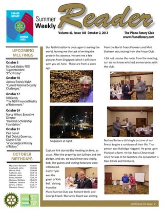 UPCOMING
MEETINGS
OCTOBER
BIRTHDAYS
ReaderSummer
The Plano Rotary Club
www.PlanoRotary.com
Volume 40, Issue 104 October 3, 2013
Weekly
continued on page 2
Maucieri, Richard
Caldwell, John
Horne, Rick
Sullivan, Jan
Allman, Janis
Botts, Robert
Watson, Debbie
Jackson, Jessica
Lewis, J. Marc
Stewart, Casey
Oct 05
Oct 06
Oct 08
Oct 10
Oct 18
Oct 20
Oct 25
Oct 26
Oct 27
Oct 31
October 3
Richard Matkin, PISD
Superintendent
“PISD Today”
October 10
Admiral Patrick Walsh
“Current National Security
Challenges.”
October 17
Bill Dendy
“The NEW Financial Reality
of Retirement.”
October 24
Marcy Wilson, Executive
Director
“Hendrick Scholarship
Foundation.”
October 31
Paul Geisel
Past District Governor,
District 5790
“A Sociological History
of Rotary.”
Our faithful editor is once again traveling the
world, leaving me the task of writing the
prose in his absence. He sent me a few
pictures from Singapore which I will share
with you all, here. These are from a week
ago.
Singapore at night
Captain Kirk started the meeting on time, as
usual. After the prayer by Jan Sullivan and the
pledge, and yes, we could hear you clearly,
Bob, The guests and visiting Rotarians were
introduced.
Cathy Tyler
was the
guest of Kirk
Bell. Visiting
from the
Plano Sunrise Club was Richard Wells and
George Elwell. Marianne Elwell was visiting
from the North Texas Pioneers and Matt
Shaheen was visiting from the Frisco Club.
I did not receive the notes from the meeting,
so I do not know who had anniversaries with
the club.
Nathan Barbera did single out one of our
ﬁnest, to give a rundown of their life. That
person was Rutledge Haggard. He grew up in
Plano on a farm. He has had a Chevy truck
since he was in his twenties. His occupation is
Real Estate and Ventures.
 