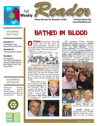 Fall
Weekly

Reader
Volume 46, Issue 110 November 14, 2013

Bathed in Blood

UPCOMING
MEETINGS
November 14
Todd Staples, Texas
Agricultural Commissioner
November 28
Thanksgiving-No meeting
December 5
Dr. Al Johnson
“The Wellness Revolution:
Take your Health into Your
Own Hands to Feel, Think
& Live Better”.

NOVEMBER
BIRTHDAYS
Nov 03
Smith, Lissa
Nov 05
Jaye, Olin
Nov 12
Jackson, Martin
Youngblood, James Nov 22
Nov 29
Schwartz, Patti

The Plano Rotary Club
www.PlanoRotary.com

O

FFICIAL photographer, Scary Bob,

insists that you all adore his
rotoscoped photos. The jury is still
out on that assertion; I’ve heard from no one
else in this regard. Comments (tally view)?

He welcomed Visiting Rotarians
Wayne Paul Frank (Grapevine), Andrea
Thompson, Marilyn Hinton (both Plano
Metro), and Matt Shaheen (Frisco).
Yoram Solomon said he’d shown up at
Rotary with a hooker, Tammy Hooker to
be precise. Chris Phillips introduced wife,
Cathy. John Caldwell asked us to thank
Robert King who “pitched in” at the Golf
Tournament.
Someone questioned his
knowledge of sport. And Sara Akers reintroduced her Dad, Dr. J.R. Egelston.

President Kirk kicked off the festivities early at 12:11, since the speaker, Dr.
Robert McClelland, asked for an uninterrupted 45 minutes for his treatise: “Remembering JFK: The Day the President Died.”
Indeed, Kirk warned us to sneak out quietly, if we must, at 1 pm, because the Good
Doctor would still be exercising the bully
pulpit.
Kirk called (presumably hesitantly) upon Larry Flash Flannery for
the Invocation (which he
acquitted with dignity) and
ranger randy for the
(“Thanks, Bob!”)
Pledge.
He thanked Bob Pikna
for Greeting and usurped the sergeant
role himself.
Casey Stewart was
fêted on the occasion of his
.
Camille Ussery explained this year’s radically
different Angel Tree procedures: we are to become

continued on page 2

 