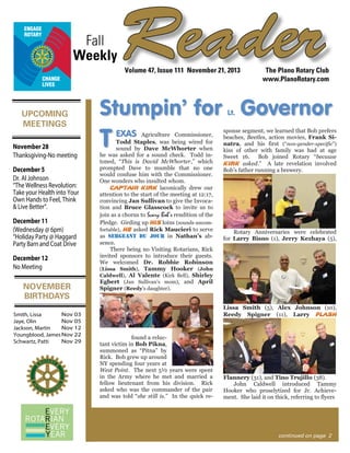 Fall
Weekly

Reader
Volume 47, Issue 111 November 21, 2013

UPCOMING
MEETINGS
November 28
Thanksgiving-No meeting
December 5
Dr. Al Johnson
“The Wellness Revolution:
Take your Health into Your
Own Hands to Feel, Think
& Live Better”.
December 11
(Wednesday @ 6pm)
“Holiday Party @ Haggard
Party Barn and Coat Drive
December 12
No Meeting

NOVEMBER
BIRTHDAYS
Nov 03
Smith, Lissa
Nov 05
Jaye, Olin
Nov 12
Jackson, Martin
Youngblood, James Nov 22
Nov 29
Schwartz, Patti

The Plano Rotary Club
www.PlanoRotary.com

Stumpin’ for Governor
Lt.

T

EXAS

Agriculture Commissioner,
Todd Staples, was being wired for
sound by Dave McWhorter when
he was asked for a sound check. Todd intoned, “This is David McWhorter,” which
prompted Dave to mumble that no one
would confuse him with the Commissioner.
One wonders who insulted whom.
Captain Kirk laconically drew our
attention to the start of the meeting at 12:17,
convincing Jan Sullivan to give the Invocation and Bruce Glasscock to invite us to
join as a chorus to Scary Bob’s rendition of the
Pledge. Girding up his loins (sounds uncomfortable), he asked Rick Maucieri to serve
as sergeant du jour in Nathan’s absence.
There being no Visiting Rotarians, Rick
invited sponsors to introduce their guests.
We welcomed Dr. Robbie Robins0n
(Lissa Smith), Tammy Hooker (John
Caldwell), Al Valente (Kirk Bell), Shirley
Egbert (Jan Sullivan’s mom), and April
Spigner (Reedy’s daughter).

sponse segment, we learned that Bob prefers
beaches, Beetles, action movies, Frank Sinatra, and his first (“non-gender-specific”)
kiss of other with family was had at age
Sweet 16. Bob joined Rotary “because
Kirk asked.” A late revelation involved
Bob’s father running a brewery.

Rotary Anniversaries were celebrated
for Larry Bisno (1), Jerry Kezhaya (5),

Lissa Smith (5), Alex Johnson (10),
Reedy Spigner (11), Larry Flash

found a reluctant victim in Bob Pikna,
summoned as “Pitna” by
Rick. Bob grew up around
NY spending four years at
West Point. The next 5½ years were spent
in the Army where he met and married a
fellow lieutenant from his division. Rick
asked who was the commander of the pair
and was told “she still is.” In the quick re-

Flannery (31), and Tino Trujillo (38).
John Caldwell introduced Tammy
Hooker who proselytized for Jr. Achievement. She laid it on thick, referring to flyers

continued on page 2

 
