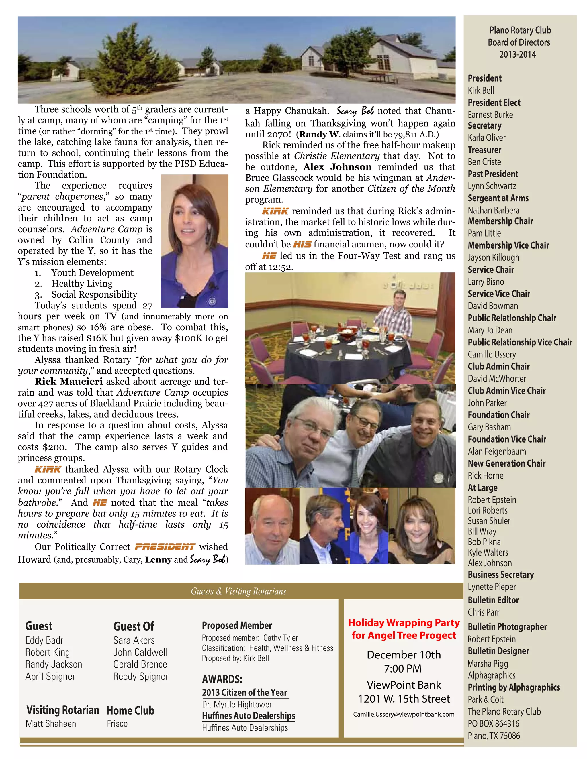 Plano Rotary Club
Board of Directors
2013-2014
President
Kirk Bell
President Elect
Three schools worth of 5th graders are currenta Happy Chanukah. Scary Bob noted that Chanu- Earnest Burke
ly at camp, many of whom are “camping” for the 1st
kah falling on Thanksgiving won’t happen again Secretary
time (or rather “dorming” for the 1st time). They prowl
until 2070! (Randy W. claims it’ll be 79,811 A.D.)
Karla Oliver
the lake, catching lake fauna for analysis, then reRick reminded us of the free half-hour makeup Treasurer
turn to school, continuing their lessons from the
possible at Christie Elementary that day. Not to
Ben Criste
camp. This effort is supported by the PISD Educabe outdone, Alex Johnson reminded us that
tion Foundation.
Bruce Glasscock would be his wingman at Ander- Past President
The experience requires
son Elementary for another Citizen of the Month Lynn Schwartz
“parent chaperones,” so many
Sergeant at Arms
program.
are encouraged to accompany
Kirk reminded us that during Rick’s admin- Nathan Barbera
their children to act as camp
istration, the market fell to historic lows while dur- Membership Chair
counselors. Adventure Camp is
ing his own administration, it recovered. It Pam Little
owned by Collin County and
couldn’t be his financial acumen, now could it?
Membership Vice Chair
operated by the Y, so it has the
He led us in the Four-Way Test and rang us Jayson Killough
Y’s mission elements:
off at 12:52.
Service Chair
1. Youth Development
Larry Bisno
2. Healthy Living
Service Vice Chair
3. Social Responsibility
Today’s students spend 27
David Bowman
hours per week on TV (and innumerably more on
Public Relationship Chair
smart phones) so 16% are obese. To combat this,
Mary Jo Dean
the Y has raised $16K but given away $100K to get
Public Relationship Vice Chair
students moving in fresh air!
Camille Ussery
Alyssa thanked Rotary “for what you do for
Club Admin Chair
your community,” and accepted questions.
David McWhorter
Rick Maucieri asked about acreage and terClub Admin Vice Chair
rain and was told that Adventure Camp occupies
John Parker
over 427 acres of Blackland Prairie including beautiful creeks, lakes, and deciduous trees.
Foundation Chair
In response to a question about costs, Alyssa
Gary Basham
said that the camp experience lasts a week and
Foundation Vice Chair
costs $200. The camp also serves Y guides and
Alan Feigenbaum
princess groups.
New Generation Chair
Kirk thanked Alyssa with our Rotary Clock
Rick Horne
and commented upon Thanksgiving saying, “You
At Large
know you’re full when you have to let out your
Robert Epstein
bathrobe.” And he noted that the meal “takes
Lori Roberts
hours to prepare but only 15 minutes to eat. It is
Susan Shuler
no coincidence that half-time lasts only 15
Bill Wray
minutes.”
Bob Pikna
Our Politically Correct President wished
Kyle Walters
Howard (and, presumably, Cary, Lenny and Scary Bob)
Alex Johnson
Business Secretary
Lynette Pieper
Guests & Visiting Rotarians
Bulletin Editor
Chris Parr
Holiday Wrapping Party Bulletin Photographer
Proposed Member
Guest
Guest Of
for Angel Tree Progect Robert Epstein
Proposed member: Cathy Tyler
Eddy Badr
Sara Akers
Classiﬁcation: Health, Wellness & Fitness
Bulletin Designer
Robert King
John Caldwell
December 10th
Proposed by: Kirk Bell
Marsha Pigg
Randy Jackson
Gerald Brence
7:00 PM
Alphagraphics
April Spigner
Reedy Spigner
AWARDS:
ViewPoint Bank
Printing by Alphagraphics
2013 Citizen of the Year
1201 W. 15th Street
Park & Coit
Dr. Myrtle Hightower
Visiting Rotarian Home Club
The Plano Rotary Club
Camille.Ussery@viewpointbank.com
Huffines Auto Dealerships
Matt Shaheen
Frisco
PO BOX 864316
Hufﬁnes Auto Dealerships
Plano, TX 75086

 