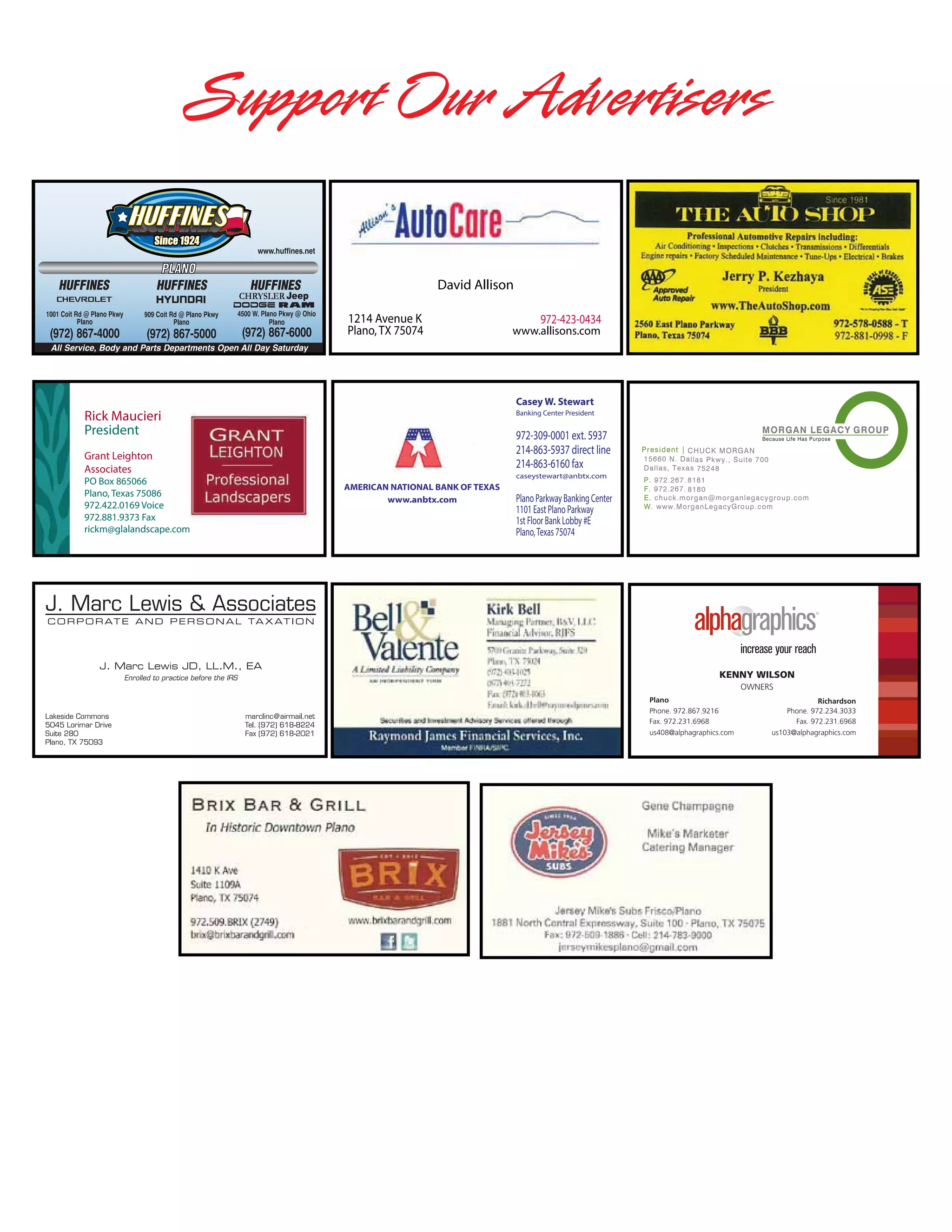 Support Our Advertisers
www.huffines.net

HUFFINES

HUFFINES

President | CHUCK MORGAN

15660 N. Dallas Pkwy., Suite 7 00
Dallas, Texas 752 48

David Allison

HUFFINES

1214 Avenue K
Plano, TX 75074

972-423-0434

P. 972.267.8181
F. 972.267.8180
E. chuck.morgan@morg anlegacygroup.com
W. www.MorganLegacyGroup. com

www.allisons.com

All Service, Body and Parts Departments Open All Day Saturday

Rick Maucieri
President
Grant Leighton
Associates

PO Box 865066
Plano, Texas 75086
972.422.0169 Voice
972.881.9373 Fax
rickm@glalandscape.com

Casey W. Stewart

Banking Center President

972-309-0001 ext. 5937
214-863-5937 direct line
214-863-6160 fax
caseystewart@anbtx.com

AMERICAN NATIONAL BANK OF TEXAS
www.anbtx.com

Plano Parkway Banking Center
1101 East Plano Parkway
1st Floor Bank Lobby #E
Plano, Texas 75074

President | CHUCK MORGAN
15660 N. Dallas Pkwy., Suite 7 00
Dallas, Texa s 752 48
P. 972.267. 8181
F. 972.267. 8180
E. chuck.morgan@morg anlegacygroup.com
W. www.Mor ganLegacyGroup. com

KENNY WILSON
OWNERS
Plano
Richardson
Phone. 972.867.9216
Phone. 972.234.3033
Client Services Manager | CAROL MORGAN
Fax. N. Dallas Pkwy., Suite 7 00
Fax. 972.231.6968
15660972.231.6968
us408@alphagraphics.com
us103@alphagraphics.com
Dallas, Texas 752 48

P. 972.267.8181
F. 972.267.8180
E. carol.morgan@morganlegacygroup.com

 