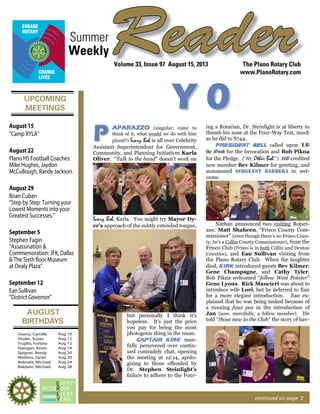 UPCOMING
MEETINGS
AUGUST
BIRTHDAYS
ReaderSummer
The Plano Rotary Club
www.PlanoRotary.com
Volume 33, Issue 97 August 15, 2013
Weekly
continued on page 2
Ussery, Camille
Shuler, Susan
Trujillo, Fortino
Hanigan, Kevin
Spigner, Reedy
Watkins, Sarah
Robnett, Michael
Baldwin, Michael
Aug 10
Aug 12
Aug 12
Aug 14
Aug 20
Aug 20
Aug 24
Aug 28
August 22
Plano HS Football Coaches:
Mike Hughes, Jaydon
McCullough, Randy Jackson.
August 29
Brian Cuban
“Step by Step: Turning your
Lowest Moments into your
Greatest Successes.”
September 5
Stephen Fagin
“Assassination &
Commemoration: JFK, Dallas
& The Sixth floor Museum
at Dealy Plaza”
September 12
Ean Sullivan
“District Governor”
August 15
“Camp RYLA”
YY 00
AAPPAARRAAZZZZOO (singular; come to
think of it, what would we do with him
plural?) Scary Bob is all over Celebrity
Assistant Superintendent for Government,
Community, and Planning Initiatives Karla
Oliver. “Talk to the hand” doesn’t work on
Scary Bob, Karla. You might try Mayor Dy-
er’s approach of the subtly extended tongue,
but personally I think it’s
hopeless. It’s just the price
you pay for being the most
photogenic thing in the room.
CCaappttaaiinn KKiirrkk man-
fully persevered over contin-
ued comradely chat, opening
the meeting at 12:14, apolo-
gizing to those offended by
Dr. Stephen Steinlight’s
failure to adhere to the Four-
ing a Rotarian, Dr. Steinlight is at liberty to
thumb his nose at the Four-Way Test, much
as he did to S744.
PPrreessiiddeenntt BBeellll called upon LB
the Good for the Invocation and Bob Pikna
for the Pledge. (“Hi, Other Bob!”) HHee credited
new member Bev Kilmer for greeting, and
summoned sseerrggeeaanntt bbaarrbbeerraa to wel-
come.
Nathan announced two visiting Rotari-
ans: Matt Shaheen, “Frisco County Com-
missioner” (even though there’s no Frisco Coun-
ty; he’s a Collin County Commissioner), from the
Frisco Club (Frisco is in both Collin and Denton
Counties), and Ean Sullivan visiting from
the Plano Rotary Club. When the laughter
died, KKiirrkk introduced guests Bev Kilmer,
Gene Champagne, and Cathy Tyler.
Bob Pikna welcomed “fellow West Pointer”
Gene Lyons. Rick Maucieri was about to
introduce wife Lori, but he deferred to Ean
for a more elegant introduction. Ean ex-
plained that he was being tasked because of
a running faux pas in the introduction of
Jan (now, mercifully, a fellow member). He
told “those new to the Club” the story of hav-
PP
 