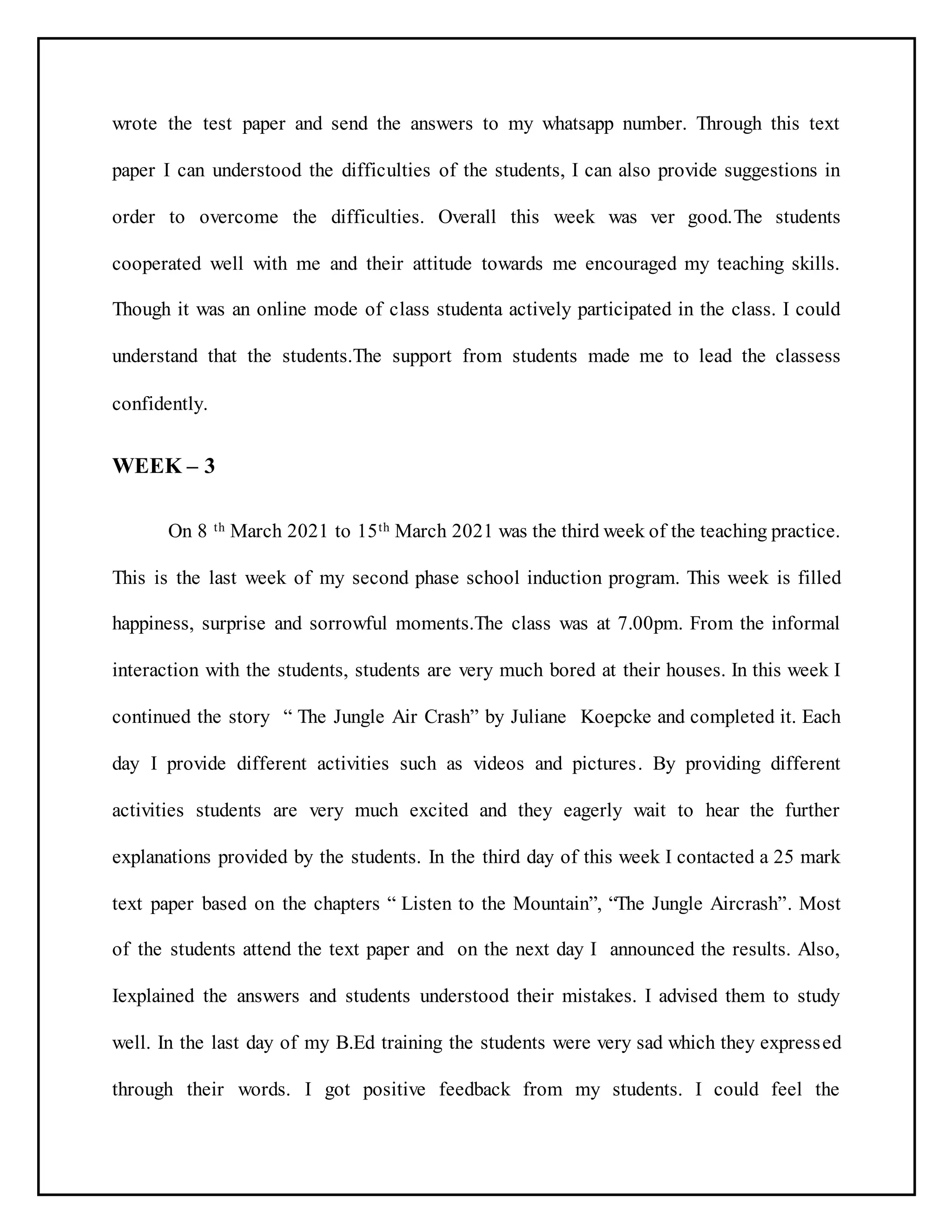 wrote the test paper and send the answers to my whatsapp number. Through this text
paper I can understood the difficulties of the students, I can also provide suggestions in
order to overcome the difficulties. Overall this week was ver good.The students
cooperated well with me and their attitude towards me encouraged my teaching skills.
Though it was an online mode of class studenta actively participated in the class. I could
understand that the students.The support from students made me to lead the classess
confidently.
WEEK – 3
On 8 th March 2021 to 15th March 2021 was the third week of the teaching practice.
This is the last week of my second phase school induction program. This week is filled
happiness, surprise and sorrowful moments.The class was at 7.00pm. From the informal
interaction with the students, students are very much bored at their houses. In this week I
continued the story “ The Jungle Air Crash” by Juliane Koepcke and completed it. Each
day I provide different activities such as videos and pictures. By providing different
activities students are very much excited and they eagerly wait to hear the further
explanations provided by the students. In the third day of this week I contacted a 25 mark
text paper based on the chapters “ Listen to the Mountain”, “The Jungle Aircrash”. Most
of the students attend the text paper and on the next day I announced the results. Also,
Iexplained the answers and students understood their mistakes. I advised them to study
well. In the last day of my B.Ed training the students were very sad which they expressed
through their words. I got positive feedback from my students. I could feel the
 
