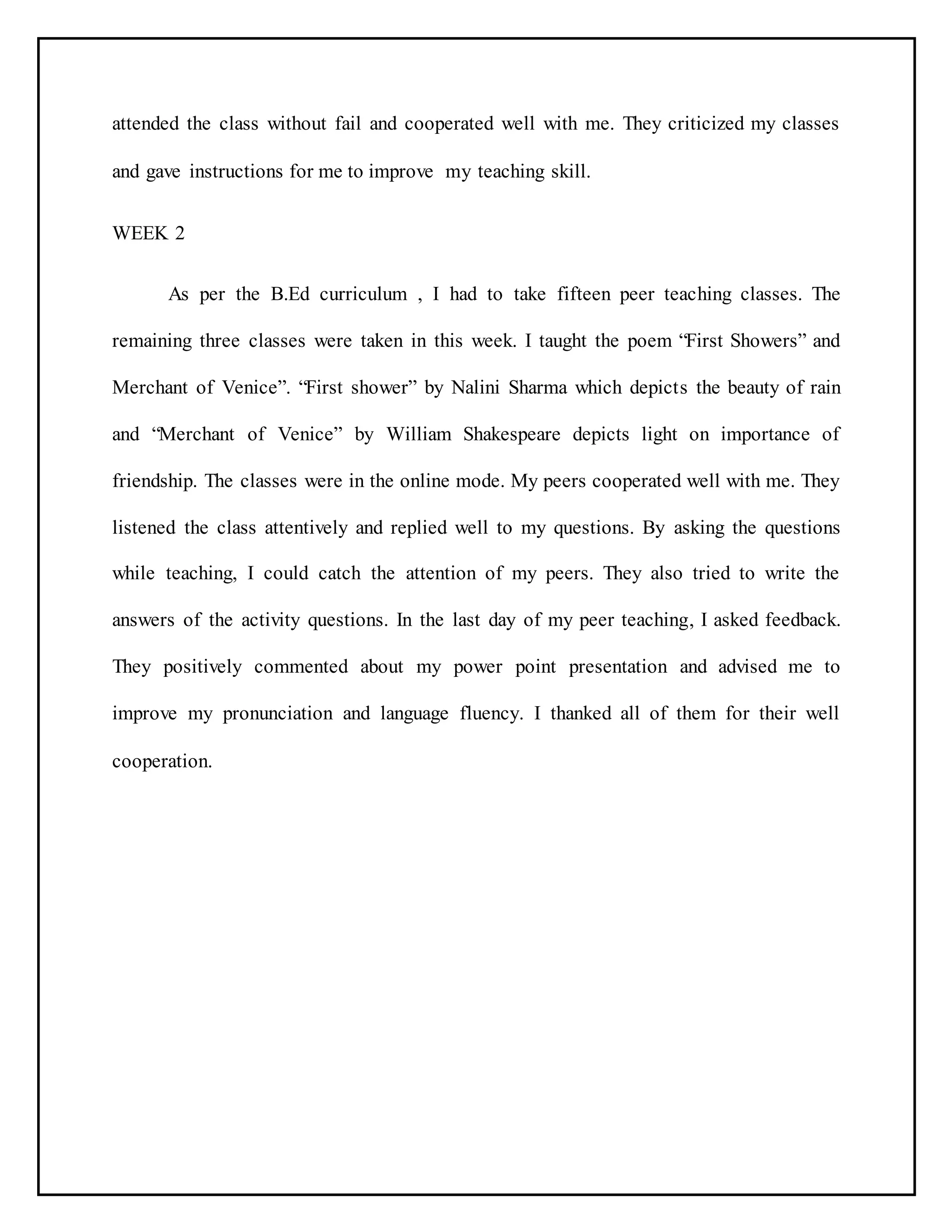 attended the class without fail and cooperated well with me. They criticized my classes
and gave instructions for me to improve my teaching skill.
WEEK 2
As per the B.Ed curriculum , I had to take fifteen peer teaching classes. The
remaining three classes were taken in this week. I taught the poem “First Showers” and
Merchant of Venice”. “First shower” by Nalini Sharma which depicts the beauty of rain
and “Merchant of Venice” by William Shakespeare depicts light on importance of
friendship. The classes were in the online mode. My peers cooperated well with me. They
listened the class attentively and replied well to my questions. By asking the questions
while teaching, I could catch the attention of my peers. They also tried to write the
answers of the activity questions. In the last day of my peer teaching, I asked feedback.
They positively commented about my power point presentation and advised me to
improve my pronunciation and language fluency. I thanked all of them for their well
cooperation.
 