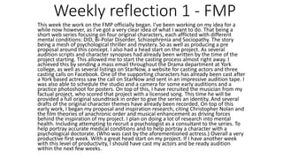Weekly reflection 1 - FMP
This week the work on the FMP officially began. I’ve been working on my idea for a
while now however, as I’ve got a very clear idea of what I want to do. That being a
short web series focusing on four original characters, each afflicted with different
mental conditions: DID, Bi-Polar Disorder, Schizophrenia and Sociopathy. The story
being a mesh of psychological thriller and mystery. So as well as producing a pre
proposal around this concept. I also had a head start on the project. As several
audition scripts and character synopses had already been written by the time of the
project starting. This allowed me to start the casting process almost right away. I
achieved this by sending a mass email throughout the Drama department at York
college, as well as several listings on StarNow, a website for casting actors and three
casting calls on Facebook. One of the supporting characters has already been cast after
a York based actress saw the call on StarNow and sent in an impressive audition tape. I
was also able to schedule the studio and a camera for some early auditions and a
practice photoshoot for posters. On top of this, I have recruited the musician from my
factual project, who scored that project with a licensed song. This time he will be
provided a full original soundtrack in order to give the series an identity. And several
drafts of the original character themes have already been recorded. On top of this
early work, I began my proposal and inspiration research, citing Christopher Nolan and
the film theories of anachronic order and musical enhancement as driving forces
behind the inspiration of my project. I plan on doing a lot of research into mental
health. Including attempting to recruit a psychologist as a consultant to the series. To
help portray accurate medical conditions and to help portray a character with a
psychological doctorate. (Who was cast by the aforementioned actress.) Overall a very
productive first week. With a great head start on my project. If I have another week
with this level of productivity, I should have cast my actors and be ready audition
within the next few weeks.
 