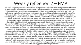 Weekly reflection 2 – FMP
This week I began my research. This included taking several books from the learning centre that focused
on mental illness and madness. I want to have a very good idea of the symptoms and common trends in
people suffering from the mental illnesses I am focusing on, so I also took the time to reach out to a
professional psychologist in search of a consultant. She agreed, having had experience with each of the
illnesses that the characters suffer from. This should allow me to add an extra edge of realism to the
whole project. As well as learning about the illnesses, I also wanted to learn about the public opinion, as
well as hear about the inflictions that people live with on a daily basis. So I created a survey on
SurveyMonkey asking about what aspects of mental illness interested the public and how it affects
them, be it their friends, their family, or them personally that lives with mental illness. The survey
garnered over 180 responses, which allowed me to carve out a broad demographic for both my target
audience, and what they’d be interested in seeing in a series about characters suffering from mental
illness. According to the survey, the general audience for my series are women in the 18-24 range. And
their reasons for wanting to see a series about illness generally stems from a desire to see positive
representation. Which will fit the idea behind my series quite nicely. I also auditioned several more
actors for the main and side roles in the series, even casting the part of Riley Matthews. Which makes
him the first of the main four to be cast. In my spare time, I have been working with a musician to create
and finalise the drafts for the character themes, as well as the themes for the series proper. We’ve done
enough now that when the time comes to record, there will be no need to come up with the melodies.
All that’s left is to determine how the soundtracks will be recorded. As well as creating a trailer and
some posters to tie into the series, I may also look into creating an original soundtrack to promote it. As
a lot of work has already gone into the original themes.
 