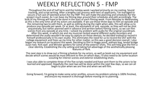 WEEKLY REFLECTION 5 - FMP
Throughout the end of half term and the holiday week I worked primarily on my casting, Sound
tracking, and script writing. After a lengthy cast process with tens of applicants, I’ve managed to
secure a full cast of talented actors for my FMP. This will make the planning and schedules for the
project much easier. As I can base my filming days around their schedules and edit accordingly. The
bulk of my filming will have to be done in the start of each filming week. From Monday to Wednesday,
as this is the only time all of my actors are available. If we use those three days to film an episode and
the remaining two to edit them, as well as editing during the night when able, this will allow us to
produce one episode per week. Or at least, the equivalent of one episode, as they will not be shot
sequentially, but rather planned well in advance and written before filming starts, so we can film
scenes from any episode at any time. I solved my problem with audio for the original soundtrack.
After this week, in which me and my musician tested several different audio recorders and
determined the audio wouldn’t be easy to capture on those devices, he decided instead to record it
himself professionally in his own studio. This eliminates the need for us to record the OST with the
college equipment and frees up my time for other matter, so this was a good decision overall. I also
began my research on locations this week. Deciding to film in Hoggs pond, askham bog, lendal bridge
ouse river, York wall and Minster gardens for some of the exterior shots. This will help give the film a
clear identity. Establishing the city setting and taking full advantage of the aesthetically pleasing
features of York.
The next step is to draw out a filming schedule for my actors, as well as book out my equipment and
decide which scenes would be most efficient to film on which days. I’ll also need to do some location
scouting for interior scenes and exterior establishing shots.
I was also able to complete three of the five scripts needed and have sent them to the actors to be
learned and approved. Hopefully the next two will be done within the next few days, so we can all
begin to plan when we are free and when we will film.
Going forward, I’m going to make some actor profiles, ensure my problem solving is 100% finished,
and ensure my research is thorough before moving on to planning.
 