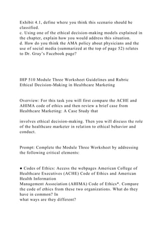 Exhibit 4.1, define where you think this scenario should be
classified.
c. Using one of the ethical decision-making models explained in
the chapter, explain how you would address this situation.
d. How do you think the AMA policy about physicians and the
use of social media (summarized at the top of page 52) relates
to Dr. Gray’s Facebook page?
IHP 510 Module Three Worksheet Guidelines and Rubric
Ethical Decision-Making in Healthcare Marketing
Overview: For this task you will first compare the ACHE and
AHIMA code of ethics and then review a brief case from
Healthcare Marketing: A Case Study that
involves ethical decision-making. Then you will discuss the role
of the healthcare marketer in relation to ethical behavior and
conduct.
Prompt: Complete the Module Three Worksheet by addressing
the following critical elements:
● Codes of Ethics: Access the webpages American College of
Healthcare Executives (ACHE) Code of Ethics and American
Health Information
Management Association (AHIMA) Code of Ethics*. Compare
the code of ethics from these two organizations. What do they
have in common? In
what ways are they different?
 