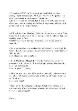 *Copyright ©2017 by the American Health Information
Management Association. All rights reserved. No part of this
publication may be reproduced, stored in a
retrieval system, or transmitted in any form or by any means,
electronic, photocopying, recording or otherwise without prior
permission from the publisher.
● Ethical Decision Making: To begin, review the scenario from
Exercise 1 in Chapter 4. Then, using one of the ethical decision-
making models from
Chapter 4, explain how you would address the issue in the
scenario.
○ In your position as a marketer in a hospital, do you think Dr.
Gray’s Facebook page is an issue what warrants your attention?
Why or why
not? Please explain in detail.
○ Four Quadrants Model: Review the four quadrants model
presented in Exhibit 4.1. How might you define this scenario
based on the model?
Explain your reasoning.
○ How do you think the AMA policy about physicians and the
use of social media (summarized at the top of page 52) relates
to Dr. Gray’s
Facebook page?
● Role of the Healthcare Marketer: What do you think is the
ultimate role of the healthcare marketer in relation to ethical
behavior and conduct?
Rubric
 
