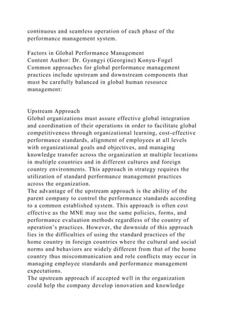 continuous and seamless operation of each phase of the
performance management system.
Factors in Global Performance Management
Content Author: Dr. Gyongyi (Georgine) Konyu-Fogel
Common approaches for global performance management
practices include upstream and downstream components that
must be carefully balanced in global human resource
management:
Upstream Approach
Global organizations must assure effective global integration
and coordination of their operations in order to facilitate global
competitiveness through organizational learning, cost-effective
performance standards, alignment of employees at all levels
with organizational goals and objectives, and managing
knowledge transfer across the organization at multiple locations
in multiple countries and in different cultures and foreign
country environments. This approach in strategy requires the
utilization of standard performance management practices
across the organization.
The advantage of the upstream approach is the ability of the
parent company to control the performance standards according
to a common established system. This approach is often cost
effective as the MNE may use the same policies, forms, and
performance evaluation methods regardless of the country of
operation’s practices. However, the downside of this approach
lies in the difficulties of using the standard practices of the
home country in foreign countries where the cultural and social
norms and behaviors are widely different from that of the home
country thus miscommunication and role conflicts may occur in
managing employee standards and performance management
expectations.
The upstream approach if accepted well in the organization
could help the company develop innovation and knowledge
 