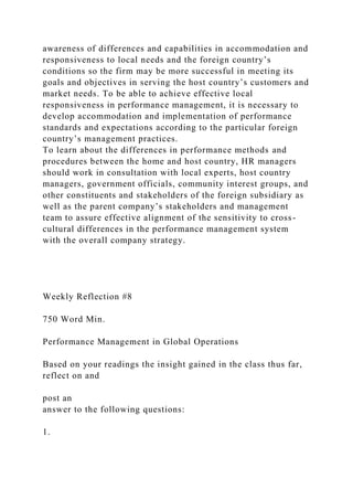 awareness of differences and capabilities in accommodation and
responsiveness to local needs and the foreign country’s
conditions so the firm may be more successful in meeting its
goals and objectives in serving the host country’s customers and
market needs. To be able to achieve effective local
responsiveness in performance management, it is necessary to
develop accommodation and implementation of performance
standards and expectations according to the particular foreign
country’s management practices.
To learn about the differences in performance methods and
procedures between the home and host country, HR managers
should work in consultation with local experts, host country
managers, government officials, community interest groups, and
other constituents and stakeholders of the foreign subsidiary as
well as the parent company’s stakeholders and management
team to assure effective alignment of the sensitivity to cross-
cultural differences in the performance management system
with the overall company strategy.
Weekly Reflection #8
750 Word Min.
Performance Management in Global Operations
Based on your readings the insight gained in the class thus far,
reflect on and
post an
answer to the following questions:
1.
 