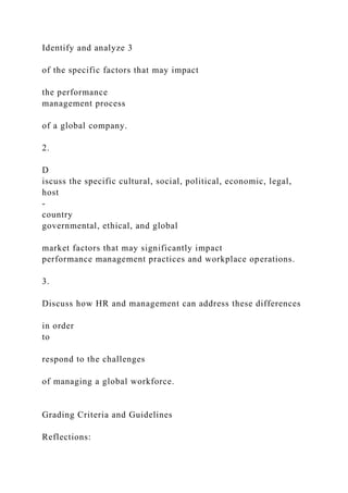 Identify and analyze 3
of the specific factors that may impact
the performance
management process
of a global company.
2.
D
iscuss the specific cultural, social, political, economic, legal,
host
-
country
governmental, ethical, and global
market factors that may significantly impact
performance management practices and workplace operations.
3.
Discuss how HR and management can address these differences
in order
to
respond to the challenges
of managing a global workforce.
Grading Criteria and Guidelines
Reflections:
 