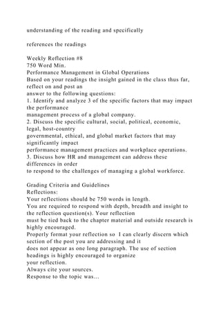 understanding of the reading and specifically
references the readings
Weekly Reflection #8
750 Word Min.
Performance Management in Global Operations
Based on your readings the insight gained in the class thus far,
reflect on and post an
answer to the following questions:
1. Identify and analyze 3 of the specific factors that may impact
the performance
management process of a global company.
2. Discuss the specific cultural, social, political, economic,
legal, host-country
governmental, ethical, and global market factors that may
significantly impact
performance management practices and workplace operations.
3. Discuss how HR and management can address these
differences in order
to respond to the challenges of managing a global workforce.
Grading Criteria and Guidelines
Reflections:
Your reflections should be 750 words in length.
You are required to respond with depth, breadth and insight to
the reflection question(s). Your reflection
must be tied back to the chapter material and outside research is
highly encouraged.
Properly format your reflection so I can clearly discern which
section of the post you are addressing and it
does not appear as one long paragraph. The use of section
headings is highly encouraged to organize
your reflection.
Always cite your sources.
Response to the topic was…
 