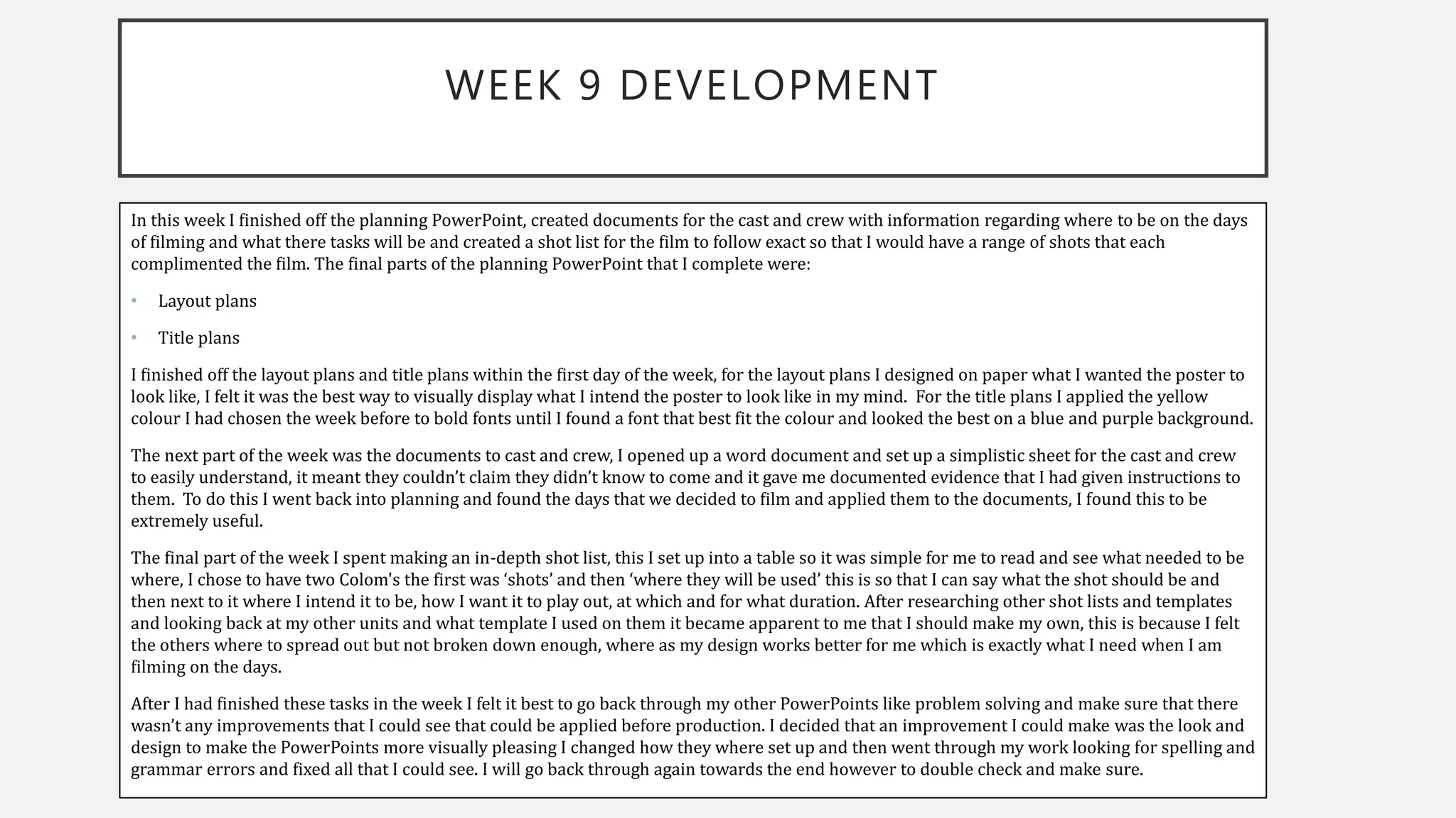 WEEK 9 DEVELOPMENT
In this week I finished off the planning PowerPoint, created documents for the cast and crew with information regarding where to be on the days
of filming and what there tasks will be and created a shot list for the film to follow exact so that I would have a range of shots that each
complimented the film. The final parts of the planning PowerPoint that I complete were:
• Layout plans
• Title plans
I finished off the layout plans and title plans within the first day of the week, for the layout plans I designed on paper what I wanted the poster to
look like, I felt it was the best way to visually display what I intend the poster to look like in my mind. For the title plans I applied the yellow
colour I had chosen the week before to bold fonts until I found a font that best fit the colour and looked the best on a blue and purple background.
The next part of the week was the documents to cast and crew, I opened up a word document and set up a simplistic sheet for the cast and crew
to easily understand, it meant they couldn’t claim they didn’t know to come and it gave me documented evidence that I had given instructions to
them. To do this I went back into planning and found the days that we decided to film and applied them to the documents, I found this to be
extremely useful.
The final part of the week I spent making an in-depth shot list, this I set up into a table so it was simple for me to read and see what needed to be
where, I chose to have two Colom's the first was ‘shots’ and then ‘where they will be used’ this is so that I can say what the shot should be and
then next to it where I intend it to be, how I want it to play out, at which and for what duration. After researching other shot lists and templates
and looking back at my other units and what template I used on them it became apparent to me that I should make my own, this is because I felt
the others where to spread out but not broken down enough, where as my design works better for me which is exactly what I need when I am
filming on the days.
After I had finished these tasks in the week I felt it best to go back through my other PowerPoints like problem solving and make sure that there
wasn’t any improvements that I could see that could be applied before production. I decided that an improvement I could make was the look and
design to make the PowerPoints more visually pleasing I changed how they where set up and then went through my work looking for spelling and
grammar errors and fixed all that I could see. I will go back through again towards the end however to double check and make sure.
 