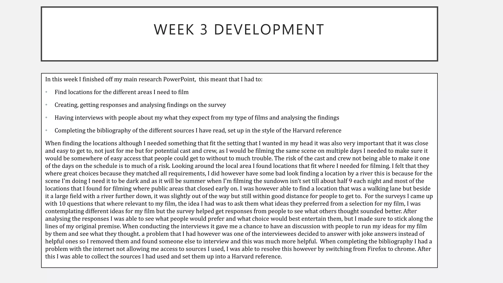 WEEK 3 DEVELOPMENT
In this week I finished off my main research PowerPoint, this meant that I had to:
• Find locations for the different areas I need to film
• Creating, getting responses and analysing findings on the survey
• Having interviews with people about my what they expect from my type of films and analysing the findings
• Completing the bibliography of the different sources I have read, set up in the style of the Harvard reference
When finding the locations although I needed something that fit the setting that I wanted in my head it was also very important that it was close
and easy to get to, not just for me but for potential cast and crew, as I would be filming the same scene on multiple days I needed to make sure it
would be somewhere of easy access that people could get to without to much trouble. The risk of the cast and crew not being able to make it one
of the days on the schedule is to much of a risk. Looking around the local area I found locations that fit where I needed for filming. I felt that they
where great choices because they matched all requirements, I did however have some bad look finding a location by a river this is because for the
scene I'm doing I need it to be dark and as it will be summer when I'm filming the sundown isn’t set till about half 9 each night and most of the
locations that I found for filming where public areas that closed early on. I was however able to find a location that was a walking lane but beside
it a large field with a river further down, it was slightly out of the way but still within good distance for people to get to. For the surveys I came up
with 10 questions that where relevant to my film, the idea I had was to ask them what ideas they preferred from a selection for my film, I was
contemplating different ideas for my film but the survey helped get responses from people to see what others thought sounded better. After
analysing the responses I was able to see what people would prefer and what choice would best entertain them, but I made sure to stick along the
lines of my original premise. When conducting the interviews it gave me a chance to have an discussion with people to run my ideas for my film
by them and see what they thought. a problem that I had however was one of the interviewees decided to answer with joke answers instead of
helpful ones so I removed them and found someone else to interview and this was much more helpful. When completing the bibliography I had a
problem with the internet not allowing me access to sources I used, I was able to resolve this however by switching from Firefox to chrome. After
this I was able to collect the sources I had used and set them up into a Harvard reference.
 