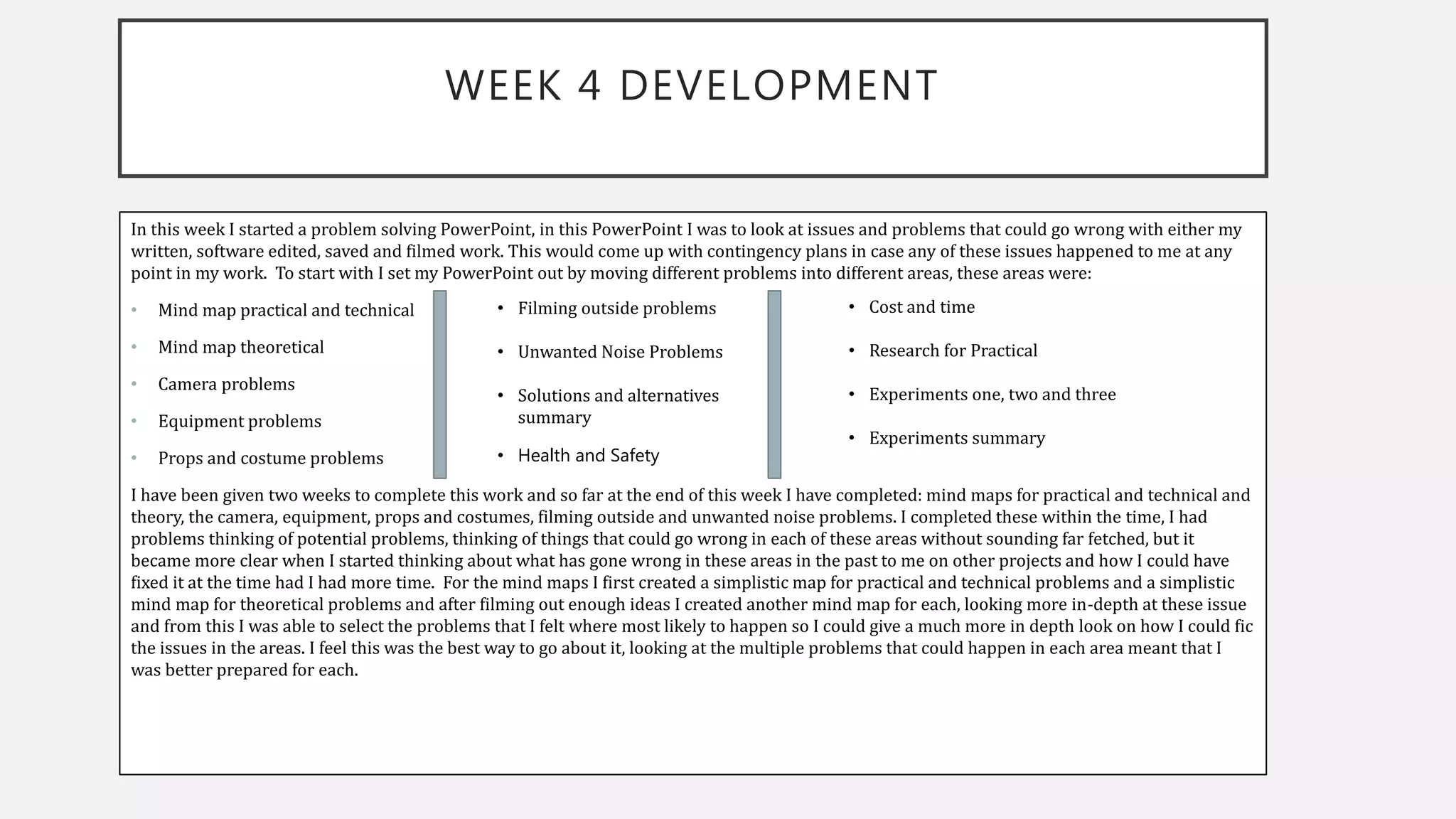 WEEK 4 DEVELOPMENT
In this week I started a problem solving PowerPoint, in this PowerPoint I was to look at issues and problems that could go wrong with either my
written, software edited, saved and filmed work. This would come up with contingency plans in case any of these issues happened to me at any
point in my work. To start with I set my PowerPoint out by moving different problems into different areas, these areas were:
• Mind map practical and technical
• Mind map theoretical
• Camera problems
• Equipment problems
• Props and costume problems
I have been given two weeks to complete this work and so far at the end of this week I have completed: mind maps for practical and technical and
theory, the camera, equipment, props and costumes, filming outside and unwanted noise problems. I completed these within the time, I had
problems thinking of potential problems, thinking of things that could go wrong in each of these areas without sounding far fetched, but it
became more clear when I started thinking about what has gone wrong in these areas in the past to me on other projects and how I could have
fixed it at the time had I had more time. For the mind maps I first created a simplistic map for practical and technical problems and a simplistic
mind map for theoretical problems and after filming out enough ideas I created another mind map for each, looking more in-depth at these issue
and from this I was able to select the problems that I felt where most likely to happen so I could give a much more in depth look on how I could fic
the issues in the areas. I feel this was the best way to go about it, looking at the multiple problems that could happen in each area meant that I
was better prepared for each.
• Filming outside problems
• Unwanted Noise Problems
• Solutions and alternatives
summary
• Health and Safety
• Cost and time
• Research for Practical
• Experiments one, two and three
• Experiments summary
 