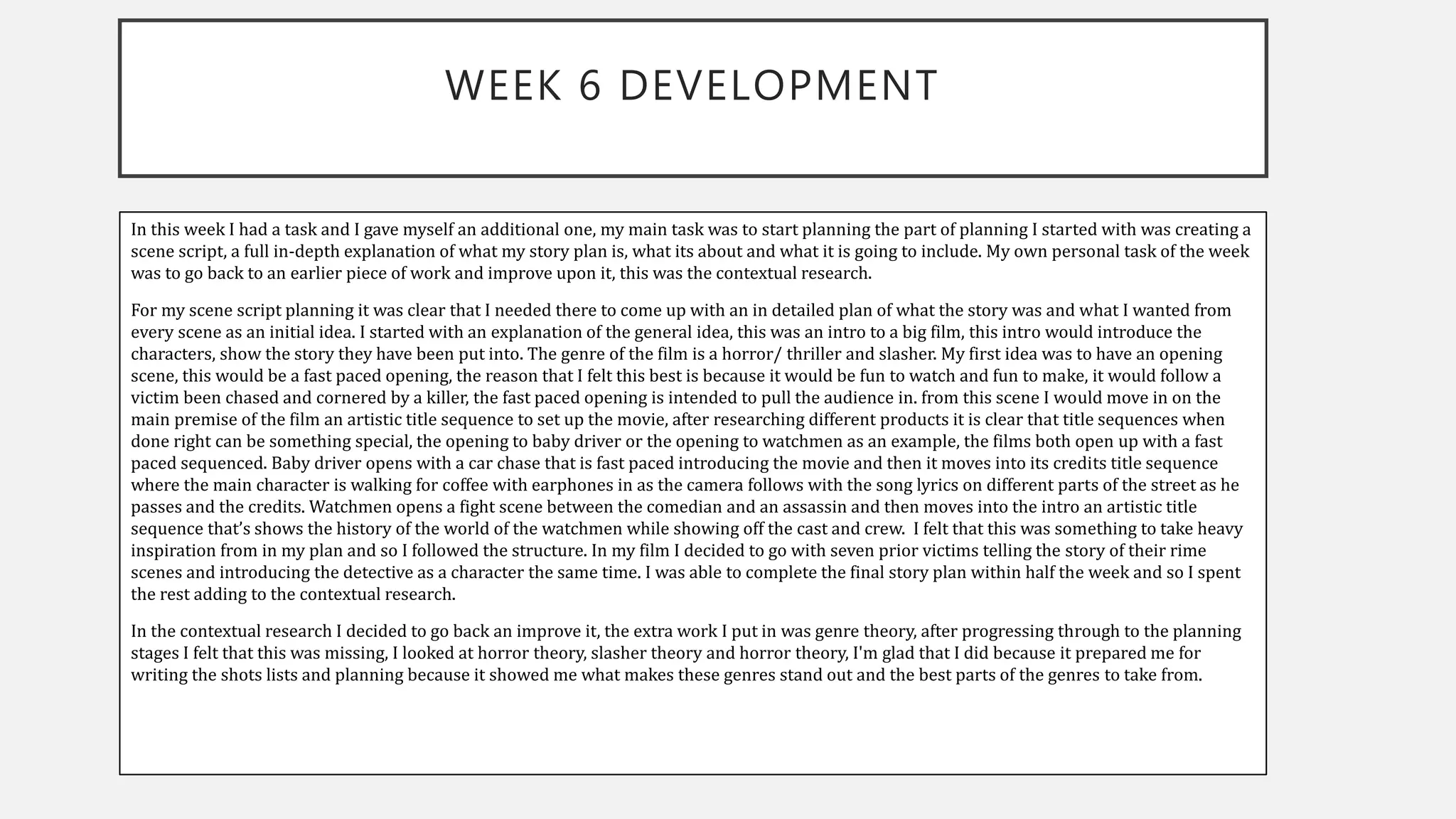 WEEK 6 DEVELOPMENT
In this week I had a task and I gave myself an additional one, my main task was to start planning the part of planning I started with was creating a
scene script, a full in-depth explanation of what my story plan is, what its about and what it is going to include. My own personal task of the week
was to go back to an earlier piece of work and improve upon it, this was the contextual research.
For my scene script planning it was clear that I needed there to come up with an in detailed plan of what the story was and what I wanted from
every scene as an initial idea. I started with an explanation of the general idea, this was an intro to a big film, this intro would introduce the
characters, show the story they have been put into. The genre of the film is a horror/ thriller and slasher. My first idea was to have an opening
scene, this would be a fast paced opening, the reason that I felt this best is because it would be fun to watch and fun to make, it would follow a
victim been chased and cornered by a killer, the fast paced opening is intended to pull the audience in. from this scene I would move in on the
main premise of the film an artistic title sequence to set up the movie, after researching different products it is clear that title sequences when
done right can be something special, the opening to baby driver or the opening to watchmen as an example, the films both open up with a fast
paced sequenced. Baby driver opens with a car chase that is fast paced introducing the movie and then it moves into its credits title sequence
where the main character is walking for coffee with earphones in as the camera follows with the song lyrics on different parts of the street as he
passes and the credits. Watchmen opens a fight scene between the comedian and an assassin and then moves into the intro an artistic title
sequence that’s shows the history of the world of the watchmen while showing off the cast and crew. I felt that this was something to take heavy
inspiration from in my plan and so I followed the structure. In my film I decided to go with seven prior victims telling the story of their rime
scenes and introducing the detective as a character the same time. I was able to complete the final story plan within half the week and so I spent
the rest adding to the contextual research.
In the contextual research I decided to go back an improve it, the extra work I put in was genre theory, after progressing through to the planning
stages I felt that this was missing, I looked at horror theory, slasher theory and horror theory, I'm glad that I did because it prepared me for
writing the shots lists and planning because it showed me what makes these genres stand out and the best parts of the genres to take from.
 