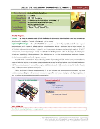 [INC 281 MULTIDISCIPLINARY WORKSHOP WEEKLY REPORT]]                                                     March 7, 2012

    Name-Surname Jindarat Kokjindapipitton
       Student ID.           53211805
      Group Name             KID –WA Company
 Engineering Team            Kittipong(03), Nattakan(09), Tussanee(12),
         Members             Nuttreewan(18),Pornchanida(21),
                             Wijak(27),Kittapas(34)
Product Design               P’Tong, P’Joy, P’Kong, P’Aru
Team Members


Weekly Progress
Overall:       My group has conclusion about working that’s I have to do Microwave and Refrigerator. After that, we divided the
duty; My work is doing Micro Controller of Refrigerator with two friends.
Engineering Knowledge: We use IC dsPIC30F4011 for our product. It has 16-bit Digital Signal Controller. Seamless migration
options from this device to dsPIC33F and PIC24 devices in similar packages. We use C language to write on Micro controller. The
dsPIC30F4011 Microcontroller also includes a 9-channel 10-bit A/D convertor with fast response time together with support for SPI and I²C
communication. In-circuit programming is available for both the Futurlec PIC Programmer as well as the Microchip ICD2 unit. Programs
can also check and debugged with the Microchip In-Circuit Debugging tool, the ICD2. The microcontroller also includes RS232 support,
for direct connection and data transfer with a laptop or computer.
       The dsPIC30F4011 Controller board also includes a large number of general I/O points with standard header connections for eas y
connection to external devices. All the necessary support components are included on the board, together with a Power and Programming
LED's for easy status indication. A reset switch and prog/run switch is provided, with a LCD connection provided for standard character
LCD's, together with contrast adjustment for easy set-up.
       Our new dsPIC30F4011 Controller is the ideal solution for use with robots and other motor control applications where high spe ed
calculations are required together with the necessary motor control support. The small compact size together with a light weight makes it
ideal for mounting on robots and autonomous remote control vehicles.

           Figure 1. IC dsPIC30F4011                          Engineering Analysis
                                                               Strong Point:
                                                                     -    This IC is ready-made.
                                                                     -    It can make database.

                                                               Weak Point :
                                                                 - It has wrong detail of control.




Next Week Job
We will do the product quickly because we assign our work.



                                                        Department of Control System and Instrumentation Engineering
                                                           KING MONGKUT’s UNIVERSITY OF TECHNOLOGY THONBURI
 