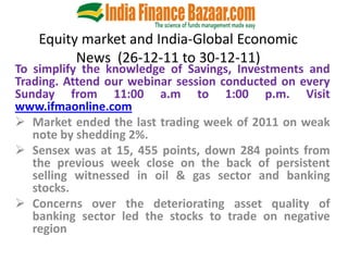 Equity market and India-Global Economic
          News (26-12-11 to 30-12-11)
To simplify the knowledge of Savings, Investments and
Trading. Attend our webinar session conducted on every
Sunday from 11:00 a.m to 1:00 p.m. Visit
www.ifmaonline.com
 Market ended the last trading week of 2011 on weak
   note by shedding 2%.
 Sensex was at 15, 455 points, down 284 points from
   the previous week close on the back of persistent
   selling witnessed in oil & gas sector and banking
   stocks.
 Concerns over the deteriorating asset quality of
   banking sector led the stocks to trade on negative
   region
 
