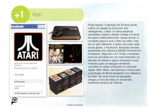 Atari
                                 Pode reparar. A geração de 30 anos ainda
                                 cultiva um apego ao precursor dos
                                 videogames, o Atari. A marca estampa
                                 camisetas, inspira o design vintage e é tema
                                 de papos melancólicos em mesas de bar. A
                                 novidade agora é que o Atari vai voltar, mas
                                 de um jeito diferente, e dentro da maior rede
                                 social global, o Facebook, lançando versões
                                 atualizadas dos clássicos Missile Command e
                                 Centipede. Segundo o LA Times, a empresa
                                 havia se afundado em um caos ﬁnanceiro na
                                 década de oitenta e agora vai buscar novos
                                 métodos para se reerguer vendendo
                                 consoles no varejo e focando no mercado
                                 digital. Além disso, vão licenciar a marca para
                                 a produção de ﬁlmes baseados nos clássicos
                                 do Atari. Se você morre de saudades,
                                 chegou a hora de mais um revival dos
                                 divertidos tempos de infância. 




         Imagens ilustrativas
 